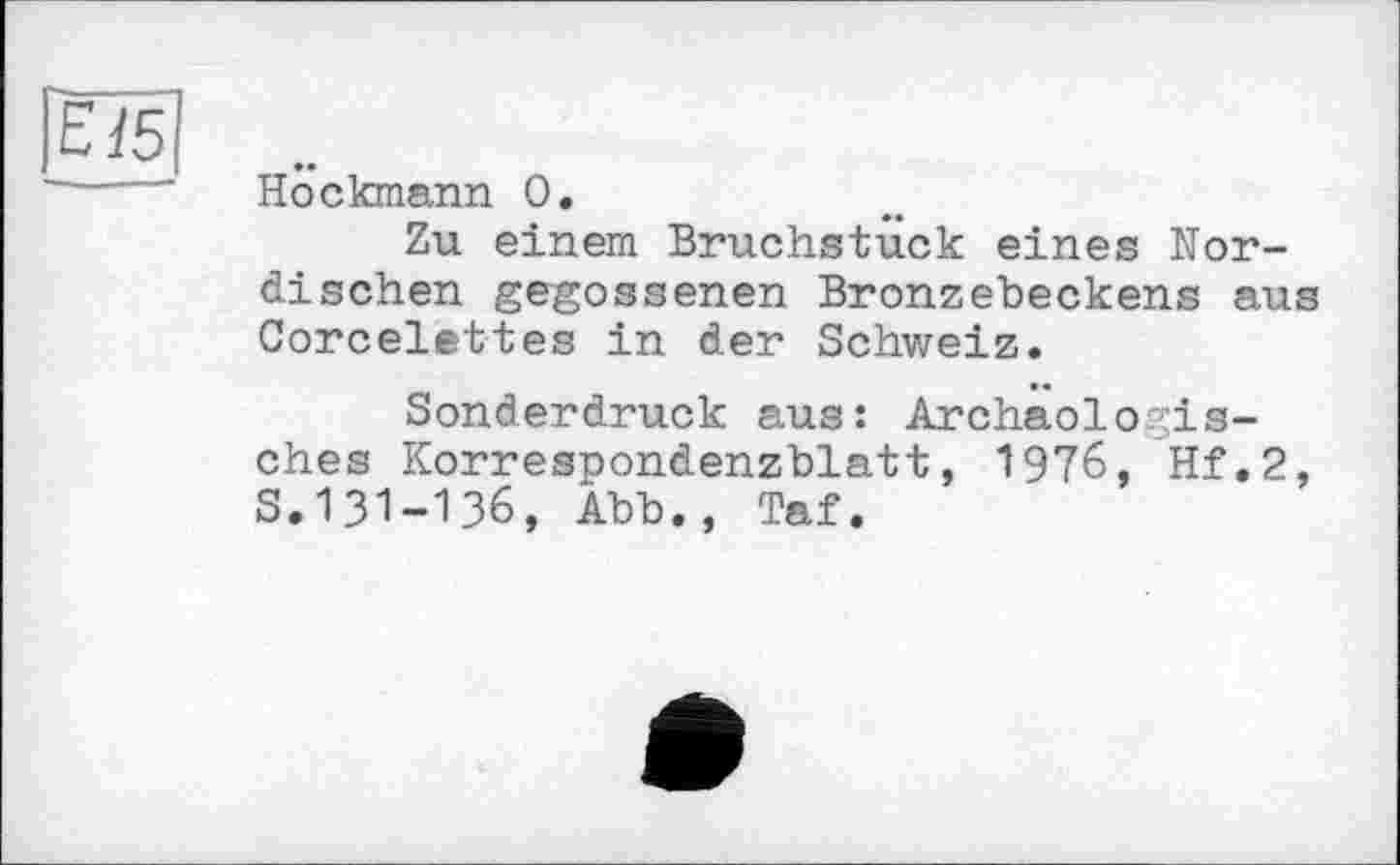 ﻿Höckmann 0.
Zu einem Bruchstuck eines Nordischen gegossenen Bronzebeckens aus Corcelettes in der Schweiz.
Sonderdruck aus: Archäologisches Korrespondenzblatt, 1976, Hf.2, S.І3І-ІЗ6, Abb., Taf.